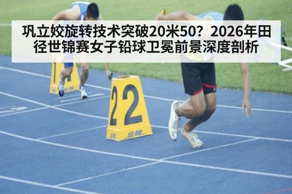 巩立姣旋转技术突破20米50？2026年田径世锦赛女子铅球卫冕前景深度剖析
