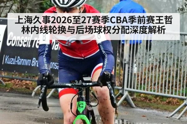 上海久事2026至27赛季CBA季前赛王哲林内线轮换与后场球权分配深度解析
